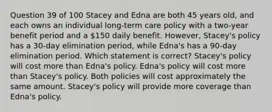 Question 39 of 100 Stacey and Edna are both 45 years old, and each owns an individual long-term care policy with a two-year benefit period and a 150 daily benefit. However, Stacey's policy has a 30-day elimination period, while Edna's has a 90-day elimination period. Which statement is correct? Stacey's policy will cost more than Edna's policy. Edna's policy will cost more than Stacey's policy. Both policies will cost approximately the same amount. Stacey's policy will provide more coverage than Edna's policy.