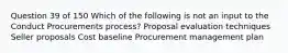 Question 39 of 150 Which of the following is not an input to the Conduct Procurements process? Proposal evaluation techniques Seller proposals Cost baseline Procurement management plan