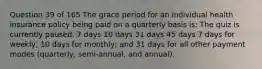 Question 39 of 165 The grace period for an individual health insurance policy being paid on a quarterly basis is: The quiz is currently paused. 7 days 10 days 31 days 45 days 7 days for weekly; 10 days for monthly; and 31 days for all other payment modes (quarterly, semi-annual, and annual).