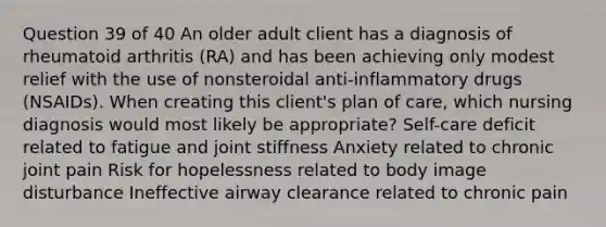 Question 39 of 40 An older adult client has a diagnosis of rheumatoid arthritis (RA) and has been achieving only modest relief with the use of nonsteroidal anti-inflammatory drugs (NSAIDs). When creating this client's plan of care, which nursing diagnosis would most likely be appropriate? Self-care deficit related to fatigue and joint stiffness Anxiety related to chronic joint pain Risk for hopelessness related to body image disturbance Ineffective airway clearance related to chronic pain