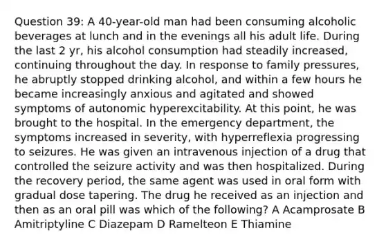 Question 39: A 40-year-old man had been consuming alcoholic beverages at lunch and in the evenings all his adult life. During the last 2 yr, his alcohol consumption had steadily increased, continuing throughout the day. In response to family pressures, he abruptly stopped drinking alcohol, and within a few hours he became increasingly anxious and agitated and showed symptoms of autonomic hyperexcitability. At this point, he was brought to the hospital. In the emergency department, the symptoms increased in severity, with hyperreflexia progressing to seizures. He was given an intravenous injection of a drug that controlled the seizure activity and was then hospitalized. During the recovery period, the same agent was used in oral form with gradual dose tapering. The drug he received as an injection and then as an oral pill was which of the following? A Acamprosate B Amitriptyline C Diazepam D Ramelteon E Thiamine