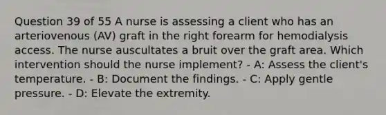 Question 39 of 55 A nurse is assessing a client who has an arteriovenous (AV) graft in the right forearm for hemodialysis access. The nurse auscultates a bruit over the graft area. Which intervention should the nurse implement? - A: Assess the client's temperature. - B: Document the findings. - C: Apply gentle pressure. - D: Elevate the extremity.