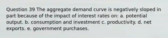 Question 39 The aggregate demand curve is negatively sloped in part because of the impact of interest rates on: a. potential output. b. consumption and investment c. productivity. d. net exports. e. government purchases.