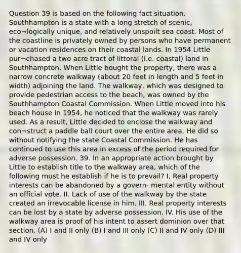 Question 39 is based on the following fact situation. Southhampton is a state with a long stretch of scenic, eco¬logically unique, and relatively unspoilt sea coast. Most of the coastline is privately owned by persons who have permanent or vacation residences on their coastal lands. In 1954 Little pur¬chased a two acre tract of littoral (i.e. coastal) land in Southhampton. When Little bought the property, there was a narrow concrete walkway (about 20 feet in length and 5 feet in width) adjoining the land. The walkway, which was designed to provide pedestrian access to the beach, was owned by the Southhampton Coastal Commission. When Little moved into his beach house in 1954, he noticed that the walkway was rarely used. As a result, Little decided to enclose the walkway and con¬struct a paddle ball court over the entire area. He did so without notifying the state Coastal Commission. He has continued to use this area in excess of the period required for adverse possession. 39. In an appropriate action brought by Little to establish title to the walkway area, which of the following must he establish if he is to prevail? I. Real property interests can be abandoned by a govern- mental entity without an official vote. II. Lack of use of the walkway by the state created an irrevocable license in him. III. Real property interests can be lost by a state by adverse possession. IV. His use of the walkway area is proof of his intent to assert dominion over that section. (A) I and II only (B) I and III only (C) II and IV only (D) III and IV only