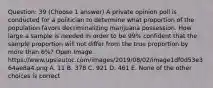 Question: 39 (Choose 1 answer) A private opinion poll is conducted for a politician to determine what proportion of the population favors decriminalizing marijuana possession. How large a sample is needed in order to be 99% confident that the sample proportion will not differ from the true proportion by more than 6%? Open Image. https://www.upsieutoc.com/images/2019/08/02/image1df0d53e364ae8a4.png A. 11 B. 378 C. 921 D. 461 E. None of the other choices is correct