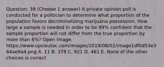 Question: 39 (Choose 1 answer) A private opinion poll is conducted for a politician to determine what proportion of the population favors decriminalizing marijuana possession. How large a sample is needed in order to be 99% confident that the sample proportion will not differ from the true proportion by more than 6%? Open Image. https://www.upsieutoc.com/images/2019/08/02/image1df0d53e364ae8a4.png A. 11 B. 378 C. 921 D. 461 E. None of the other choices is correct