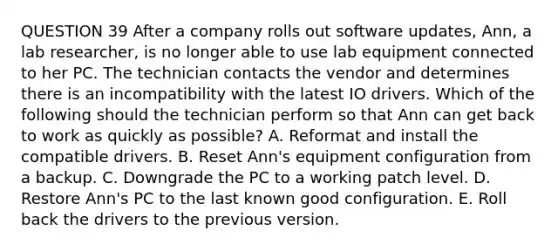 QUESTION 39 After a company rolls out software updates, Ann, a lab researcher, is no longer able to use lab equipment connected to her PC. The technician contacts the vendor and determines there is an incompatibility with the latest IO drivers. Which of the following should the technician perform so that Ann can get back to work as quickly as possible? A. Reformat and install the compatible drivers. B. Reset Ann's equipment configuration from a backup. C. Downgrade the PC to a working patch level. D. Restore Ann's PC to the last known good configuration. E. Roll back the drivers to the previous version.