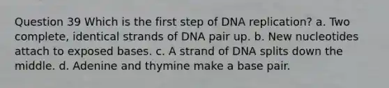 Question 39 Which is the first step of <a href='https://www.questionai.com/knowledge/kofV2VQU2J-dna-replication' class='anchor-knowledge'>dna replication</a>? a. Two complete, identical strands of DNA pair up. b. New nucleotides attach to exposed bases. c. A strand of DNA splits down the middle. d. Adenine and thymine make a base pair.