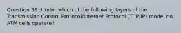 Question 39 :Under which of the following layers of the Transmission Control Protocol/Internet Protocol (TCP/IP) model do ATM cells operate?