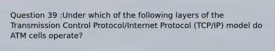 Question 39 :Under which of the following layers of the Transmission Control Protocol/Internet Protocol (TCP/IP) model do ATM cells operate?