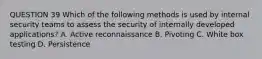 QUESTION 39 Which of the following methods is used by internal security teams to assess the security of internally developed applications? A. Active reconnaissance B. Pivoting C. White box testing D. Persistence