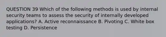 QUESTION 39 Which of the following methods is used by internal security teams to assess the security of internally developed applications? A. Active reconnaissance B. Pivoting C. White box testing D. Persistence