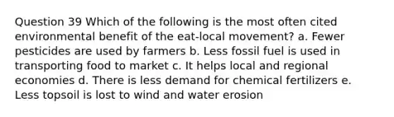 Question 39 Which of the following is the most often cited environmental benefit of the eat-local movement? a. Fewer pesticides are used by farmers b. Less fossil fuel is used in transporting food to market c. It helps local and regional economies d. There is less demand for chemical fertilizers e. Less topsoil is lost to wind and water erosion