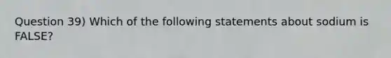 Question 39) Which of the following statements about sodium is FALSE?