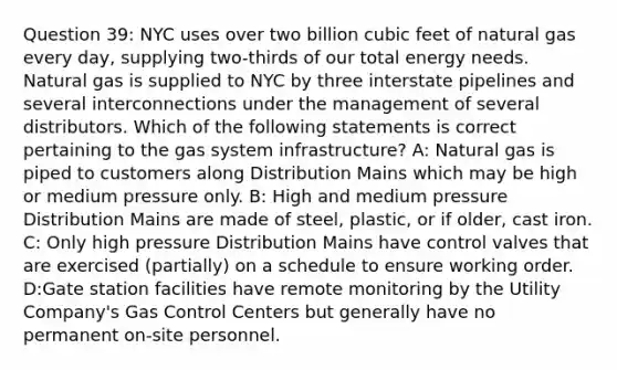 Question 39: NYC uses over two billion cubic feet of natural gas every day, supplying two-thirds of our total energy needs. Natural gas is supplied to NYC by three interstate pipelines and several interconnections under the management of several distributors. Which of the following statements is correct pertaining to the gas system infrastructure? A: Natural gas is piped to customers along Distribution Mains which may be high or medium pressure only. B: High and medium pressure Distribution Mains are made of steel, plastic, or if older, cast iron. C: Only high pressure Distribution Mains have control valves that are exercised (partially) on a schedule to ensure working order. D:Gate station facilities have remote monitoring by the Utility Company's Gas Control Centers but generally have no permanent on-site personnel.