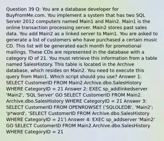 Question 39 Q: You are a database developer for BuyFromMe.com. You implement a system that has two SQL Server 2012 computers named Main1 and Main2. Main1 is the online transaction processing server. Main2 stores past sales data. You add Main2 as a linked server to Main1. You are asked to generate a list of customers who have purchased a certain music CD. This list will be generated each month for promotional mailings. These CDs are represented in the database with a category ID of 21. You must retrieve this information from a table named SalesHistory. This table is located in the Archive database, which resides on Main2. You need to execute this query from Main1. Which script should you use? Answer 1: SELECT CustomerID FROM Main2.Archive.dbo.SalesHistory WHERE CategoryID = 21 Answer 2: EXEC sp_addlinkedserver 'Main2', 'SQL Server' GO SELECT CustomerID FROM Main2. Archive.dbo.SalesHistory WHERE CategoryID = 21 Answer 3: SELECT CustomerID FROM OPENROWSET ('SQLOLEDB', 'Main2'; 'p*word', 'SELECT CustomerID FROM Archive.dbo.SalesHistory WHERE CategoryID = 21') Answer 4: EXEC sp_addserver 'Main2' GO SELECT CustomerID FROM Main2.Archive.dbo.SalesHistory WHERE CategoryID = 21