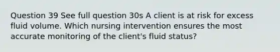 Question 39 See full question 30s A client is at risk for excess fluid volume. Which nursing intervention ensures the most accurate monitoring of the client's fluid status?