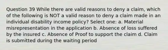 Question 39 While there are valid reasons to deny a claim, which of the following is NOT a valid reason to deny a claim made in an individual disability income policy? Select one: a. Material misrepresentation in the application b. Absence of loss suffered by the insured c. Absence of Proof to support the claim d. Claim is submitted during the waiting period