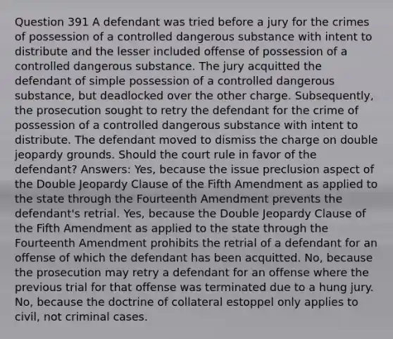 Question 391 A defendant was tried before a jury for the crimes of possession of a controlled dangerous substance with intent to distribute and the lesser included offense of possession of a controlled dangerous substance. The jury acquitted the defendant of simple possession of a controlled dangerous substance, but deadlocked over the other charge. Subsequently, the prosecution sought to retry the defendant for the crime of possession of a controlled dangerous substance with intent to distribute. The defendant moved to dismiss the charge on double jeopardy grounds. Should the court rule in favor of the defendant? Answers: Yes, because the issue preclusion aspect of the Double Jeopardy Clause of the Fifth Amendment as applied to the state through the Fourteenth Amendment prevents the defendant's retrial. Yes, because the Double Jeopardy Clause of the Fifth Amendment as applied to the state through the Fourteenth Amendment prohibits the retrial of a defendant for an offense of which the defendant has been acquitted. No, because the prosecution may retry a defendant for an offense where the previous trial for that offense was terminated due to a hung jury. No, because the doctrine of collateral estoppel only applies to civil, not criminal cases.