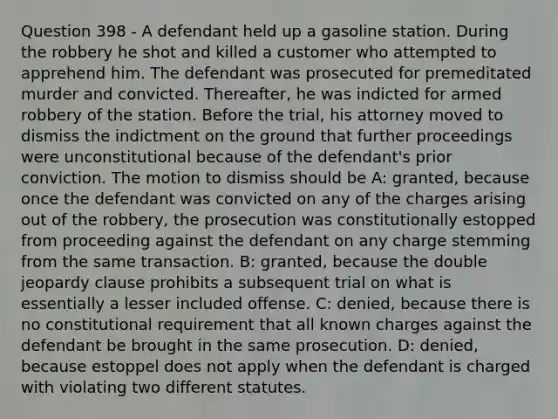 Question 398 - A defendant held up a gasoline station. During the robbery he shot and killed a customer who attempted to apprehend him. The defendant was prosecuted for premeditated murder and convicted. Thereafter, he was indicted for armed robbery of the station. Before the trial, his attorney moved to dismiss the indictment on the ground that further proceedings were unconstitutional because of the defendant's prior conviction. The motion to dismiss should be A: granted, because once the defendant was convicted on any of the charges arising out of the robbery, the prosecution was constitutionally estopped from proceeding against the defendant on any charge stemming from the same transaction. B: granted, because the double jeopardy clause prohibits a subsequent trial on what is essentially a lesser included offense. C: denied, because there is no constitutional requirement that all known charges against the defendant be brought in the same prosecution. D: denied, because estoppel does not apply when the defendant is charged with violating two different statutes.