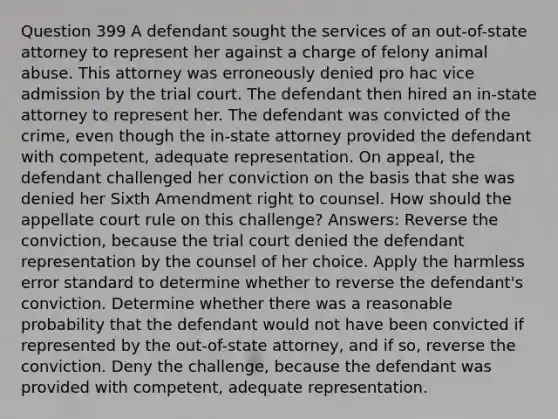 Question 399 A defendant sought the services of an out-of-state attorney to represent her against a charge of felony animal abuse. This attorney was erroneously denied pro hac vice admission by the trial court. The defendant then hired an in-state attorney to represent her. The defendant was convicted of the crime, even though the in-state attorney provided the defendant with competent, adequate representation. On appeal, the defendant challenged her conviction on the basis that she was denied her Sixth Amendment right to counsel. How should the appellate court rule on this challenge? Answers: Reverse the conviction, because the trial court denied the defendant representation by the counsel of her choice. Apply the harmless error standard to determine whether to reverse the defendant's conviction. Determine whether there was a reasonable probability that the defendant would not have been convicted if represented by the out-of-state attorney, and if so, reverse the conviction. Deny the challenge, because the defendant was provided with competent, adequate representation.