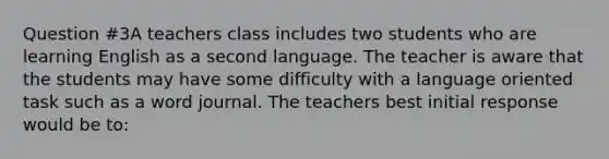 Question #3A teachers class includes two students who are learning English as a second language. The teacher is aware that the students may have some difficulty with a language oriented task such as a word journal. The teachers best initial response would be to: