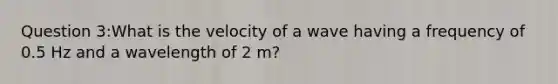 Question 3:What is the velocity of a wave having a frequency of 0.5 Hz and a wavelength of 2 m?