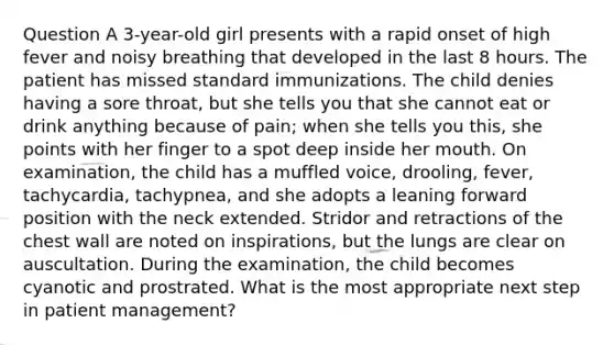 Question A 3-year-old girl presents with a rapid onset of high fever and noisy breathing that developed in the last 8 hours. The patient has missed standard immunizations. The child denies having a sore throat, but she tells you that she cannot eat or drink anything because of pain; when she tells you this, she points with her finger to a spot deep inside her mouth. On examination, the child has a muffled voice, drooling, fever, tachycardia, tachypnea, and she adopts a leaning forward position with the neck extended. Stridor and retractions of the chest wall are noted on inspirations, but the lungs are clear on auscultation. During the examination, the child becomes cyanotic and prostrated. What is the most appropriate next step in patient management?