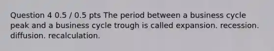 Question 4 0.5 / 0.5 pts The period between a business cycle peak and a business cycle trough is called expansion. recession. diffusion. recalculation.