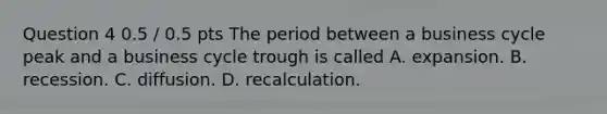 Question 4 0.5 / 0.5 pts The period between a business cycle peak and a business cycle trough is called A. expansion. B. recession. C. diffusion. D. recalculation.