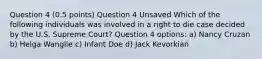 Question 4 (0.5 points) Question 4 Unsaved Which of the following individuals was involved in a right to die case decided by the U.S. Supreme Court? Question 4 options: a) Nancy Cruzan b) Helga Wanglie c) Infant Doe d) Jack Kevorkian