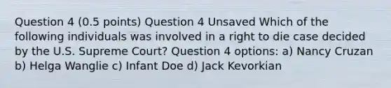 Question 4 (0.5 points) Question 4 Unsaved Which of the following individuals was involved in a right to die case decided by the U.S. Supreme Court? Question 4 options: a) Nancy Cruzan b) Helga Wanglie c) Infant Doe d) Jack Kevorkian