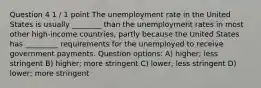 Question 4 1 / 1 point The unemployment rate in the United States is usually ________ than the unemployment rates in most other high-income countries, partly because the United States has _________ requirements for the unemployed to receive government payments. Question options: A) higher; less stringent B) higher; more stringent C) lower; less stringent D) lower; more stringent