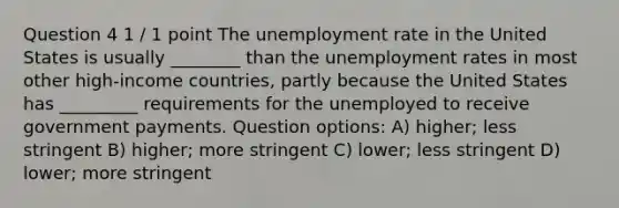 Question 4 1 / 1 point The unemployment rate in the United States is usually ________ than the unemployment rates in most other high-income countries, partly because the United States has _________ requirements for the unemployed to receive government payments. Question options: A) higher; less stringent B) higher; more stringent C) lower; less stringent D) lower; more stringent