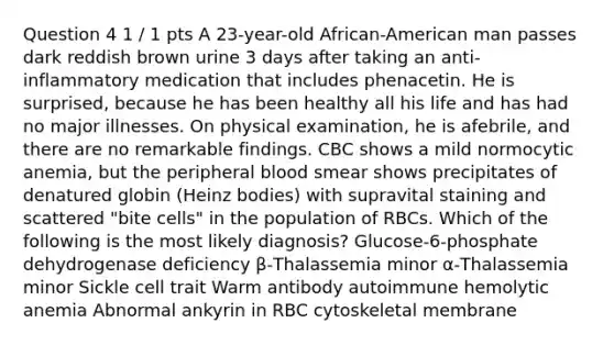 Question 4 1 / 1 pts A 23-year-old African-American man passes dark reddish brown urine 3 days after taking an anti-inflammatory medication that includes phenacetin. He is surprised, because he has been healthy all his life and has had no major illnesses. On physical examination, he is afebrile, and there are no remarkable findings. CBC shows a mild normocytic anemia, but the peripheral blood smear shows precipitates of denatured globin (Heinz bodies) with supravital staining and scattered "bite cells" in the population of RBCs. Which of the following is the most likely diagnosis? Glucose-6-phosphate dehydrogenase deficiency β-Thalassemia minor α-Thalassemia minor Sickle cell trait Warm antibody autoimmune hemolytic anemia Abnormal ankyrin in RBC cytoskeletal membrane