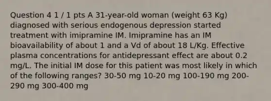 Question 4 1 / 1 pts A 31-year-old woman (weight 63 Kg) diagnosed with serious endogenous depression started treatment with imipramine IM. Imipramine has an IM bioavailability of about 1 and a Vd of about 18 L/Kg. Effective plasma concentrations for antidepressant effect are about 0.2 mg/L. The initial IM dose for this patient was most likely in which of the following ranges? 30-50 mg 10-20 mg 100-190 mg 200-290 mg 300-400 mg