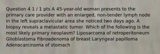 Question 4 1 / 1 pts A 45-year-old woman presents to the primary care provider with an enlarged, non-tender lymph node in the left supraclavicular area she noticed two days ago. A biopsy reveals a metastatic tumor. Which of the following is the most likely primary neoplasm? Liposarcoma of retroperitoneum Glioblastoma Fibroadenoma of breast Laryngeal papilloma Adenocarcinoma of stomach