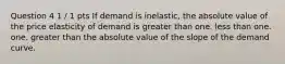 Question 4 1 / 1 pts If demand is inelastic, the absolute value of the price elasticity of demand is greater than one. less than one. one. greater than the absolute value of the slope of the demand curve.