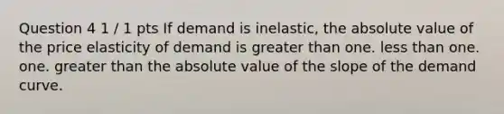 Question 4 1 / 1 pts If demand is inelastic, the <a href='https://www.questionai.com/knowledge/kbbTh4ZPeb-absolute-value' class='anchor-knowledge'>absolute value</a> of the price elasticity of demand is <a href='https://www.questionai.com/knowledge/ktgHnBD4o3-greater-than' class='anchor-knowledge'>greater than</a> one. <a href='https://www.questionai.com/knowledge/k7BtlYpAMX-less-than' class='anchor-knowledge'>less than</a> one. one. greater than the absolute value of the slope of the demand curve.