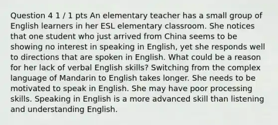 Question 4 1 / 1 pts An elementary teacher has a small group of English learners in her ESL elementary classroom. She notices that one student who just arrived from China seems to be showing no interest in speaking in English, yet she responds well to directions that are spoken in English. What could be a reason for her lack of verbal English skills? Switching from the complex language of Mandarin to English takes longer. She needs to be motivated to speak in English. She may have poor processing skills. Speaking in English is a more advanced skill than listening and understanding English.