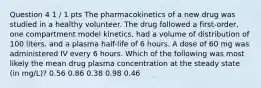 Question 4 1 / 1 pts The pharmacokinetics of a new drug was studied in a healthy volunteer. The drug followed a first-order, one compartment model kinetics, had a volume of distribution of 100 liters, and a plasma half-life of 6 hours. A dose of 60 mg was administered IV every 6 hours. Which of the following was most likely the mean drug plasma concentration at the steady state (in mg/L)? 0.56 0.86 0.38 0.98 0.46