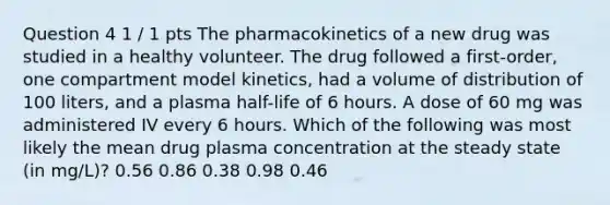 Question 4 1 / 1 pts The pharmacokinetics of a new drug was studied in a healthy volunteer. The drug followed a first-order, one compartment model kinetics, had a volume of distribution of 100 liters, and a plasma half-life of 6 hours. A dose of 60 mg was administered IV every 6 hours. Which of the following was most likely the mean drug plasma concentration at the steady state (in mg/L)? 0.56 0.86 0.38 0.98 0.46