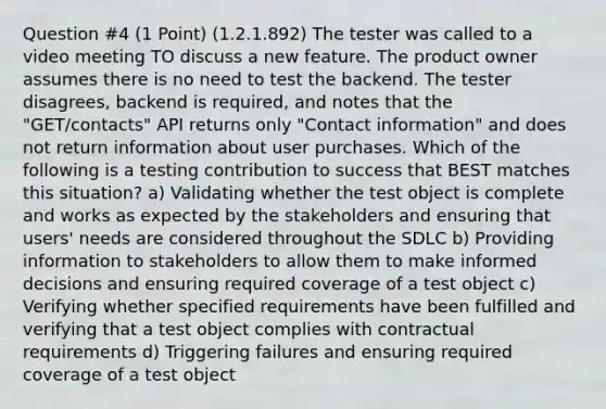 Question #4 (1 Point) (1.2.1.892) The tester was called to a video meeting TO discuss a new feature. The product owner assumes there is no need to test the backend. The tester disagrees, backend is required, and notes that the "GET/contacts" API returns only "Contact information" and does not return information about user purchases. Which of the following is a testing contribution to success that BEST matches this situation? a) Validating whether the test object is complete and works as expected by the stakeholders and ensuring that users' needs are considered throughout the SDLC b) Providing information to stakeholders to allow them to make informed decisions and ensuring required coverage of a test object c) Verifying whether specified requirements have been fulfilled and verifying that a test object complies with contractual requirements d) Triggering failures and ensuring required coverage of a test object