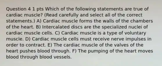 Question 4 1 pts Which of the following statements are true of cardiac muscle? (Read carefully and select all of the correct statements.) A) Cardiac muscle forms the walls of the chambers of the heart. B) Intercalated discs are the specialized nuclei of cardiac muscle cells. C) Cardiac muscle is a type of voluntary muscle. D) Cardiac muscle cells must receive nerve impulses in order to contract. E) The cardiac muscle of the valves of the heart pushes blood through. F) The pumping of the heart moves blood through blood vessels.