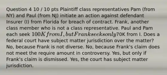 Question 4 10 / 10 pts Plaintiff class representatives Pam (from NY) and Paul (from NJ) initiate an action against defendant Insurer (I) from Florida for breach of contract. Frank, another class member who is not a class representative. Paul and Pam each seek 100K from I, but Frank seeks only70K from I. Does a federal court have subject matter jurisdiction over the matter? No, because Frank is not diverse. No, because Frank's claim does not meet the require amount in controversy. Yes, but only if Frank's claim is dismissed. Yes, the court has subject matter jurisdiction.