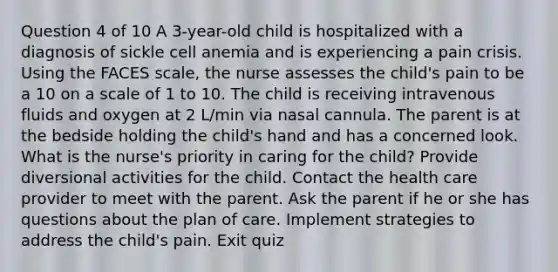 Question 4 of 10 A 3-year-old child is hospitalized with a diagnosis of sickle cell anemia and is experiencing a pain crisis. Using the FACES scale, the nurse assesses the child's pain to be a 10 on a scale of 1 to 10. The child is receiving intravenous fluids and oxygen at 2 L/min via nasal cannula. The parent is at the bedside holding the child's hand and has a concerned look. What is the nurse's priority in caring for the child? Provide diversional activities for the child. Contact the health care provider to meet with the parent. Ask the parent if he or she has questions about the plan of care. Implement strategies to address the child's pain. Exit quiz