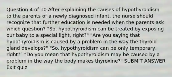 Question 4 of 10 After explaining the causes of hypothyroidism to the parents of a newly diagnosed infant, the nurse should recognize that further education is needed when the parents ask which question? "So, hypothyroidism can be treated by exposing our baby to a special light, right?" "Are you saying that hypothyroidism is caused by a problem in the way the thyroid gland develops?" "So, hypothyroidism can be only temporary, right?" "Do you mean that hypothyroidism may be caused by a problem in the way the body makes thyroxine?" SUBMIT ANSWER Exit quiz