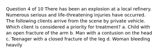 Question 4 of 10 There has been an explosion at a local refinery. Numerous serious and life-threatening injuries have occurred. The following clients arrive from the scene by private vehicle. Which client is considered a priority for treatment? a. Child with an open fracture of the arm b. Man with a contusion on the head c. Teenager with a closed fracture of the leg d. Woman bleeding heavily