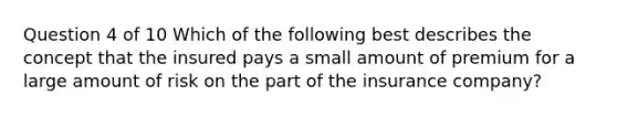 Question 4 of 10 Which of the following best describes the concept that the insured pays a small amount of premium for a large amount of risk on the part of the insurance company?