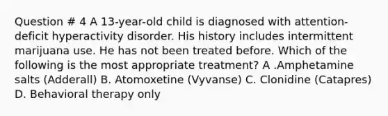 Question # 4 A 13-year-old child is diagnosed with attention-deficit hyperactivity disorder. His history includes intermittent marijuana use. He has not been treated before. Which of the following is the most appropriate treatment? A .Amphetamine salts (Adderall) B. Atomoxetine (Vyvanse) C. Clonidine (Catapres) D. Behavioral therapy only